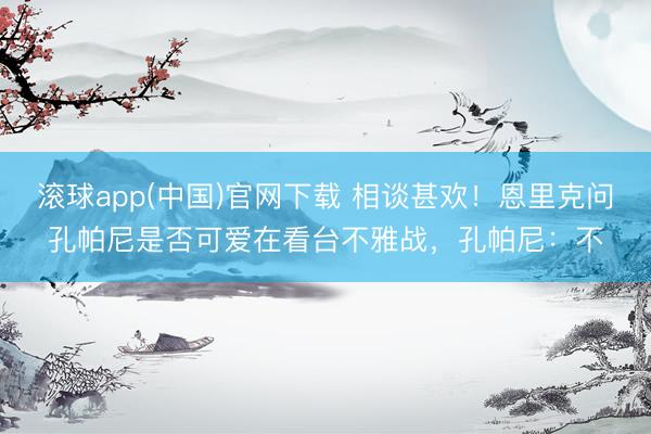 滚球app(中国)官网下载 相谈甚欢！恩里克问孔帕尼是否可爱在看台不雅战，孔帕尼：不