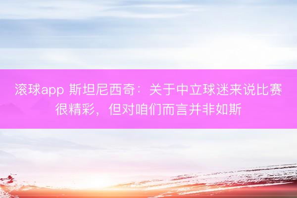滚球app 斯坦尼西奇：关于中立球迷来说比赛很精彩，但对咱们而言并非如斯
