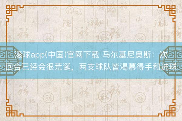 滚球app(中国)官网下载 马尔基尼奥斯：次回合已经会很荒诞，两