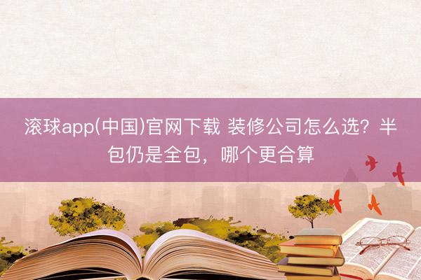 滚球app(中国)官网下载 装修公司怎么选？半包仍是全包，哪个更合算