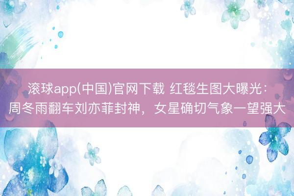 滚球app(中国)官网下载 红毯生图大曝光：周冬雨翻车刘亦菲封神，女星确切气象一望强大
