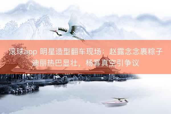滚球app 明星造型翻车现场：赵露念念裹粽子迪丽热巴显壮，杨幂真空引争议