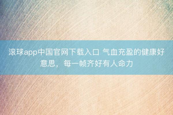 滚球app中国官网下载入口 气血充盈的健康好意思，每一帧齐好有人命力
