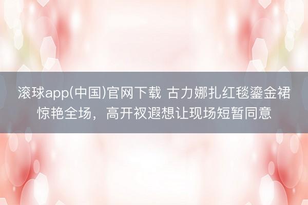 滚球app(中国)官网下载 古力娜扎红毯鎏金裙惊艳全场，高开衩遐想让现场短暂同意