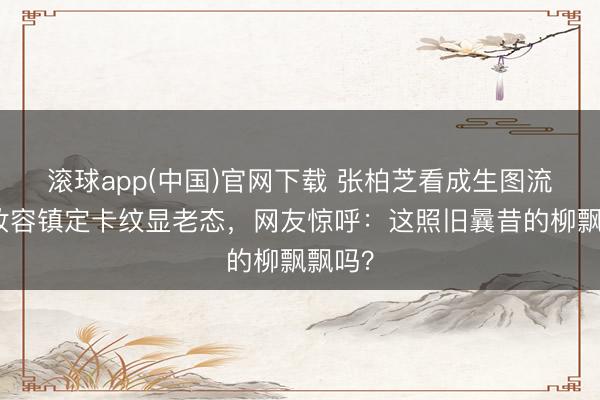 滚球app(中国)官网下载 张柏芝看成生图流出，妆容镇定卡纹显老态，网友惊呼：这照旧曩昔的柳飘飘吗？