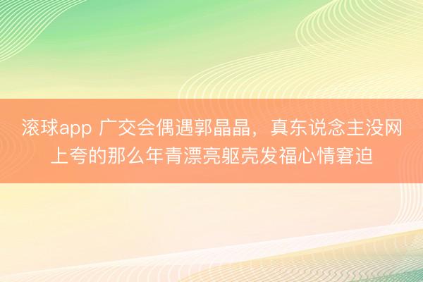 滚球app 广交会偶遇郭晶晶，真东说念主没网上夸的那么年青漂亮躯壳发福心情窘迫