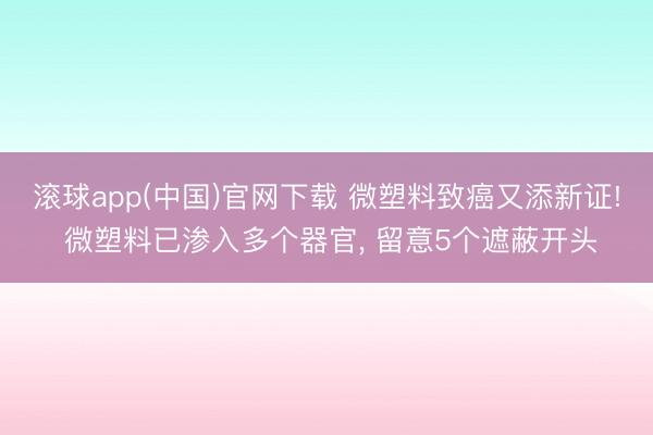 滚球app(中国)官网下载 微塑料致癌又添新证! 微塑料已渗入多个器官， 留意5个遮蔽开头