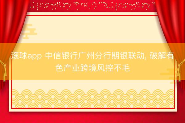 滚球app 中信银行广州分行期银联动， 破解有色产业跨境风控不毛