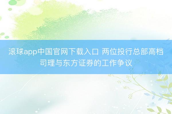 滚球app中国官网下载入口 两位投行总部高档司理与东方证券的工作争议