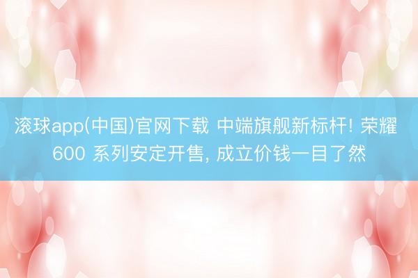 滚球app(中国)官网下载 中端旗舰新标杆! 荣耀 600 系列安定开售， 成立价钱一目了然