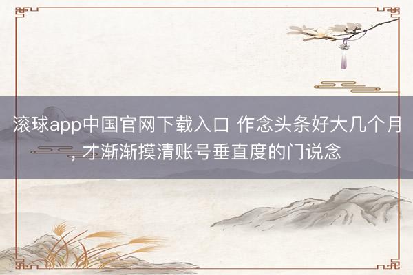 滚球app中国官网下载入口 作念头条好大几个月， 才渐渐摸清账号垂直度的门说念