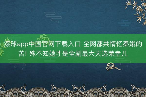 滚球app中国官网下载入口 全网都共情忆秦娥的苦! 殊不知她才是全剧最大天选荣幸儿