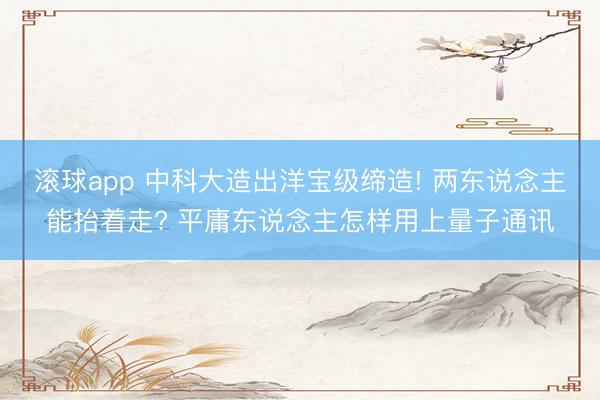 滚球app 中科大造出洋宝级缔造! 两东说念主能抬着走? 平庸东说念主怎样用上量子通讯