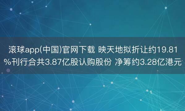 滚球app(中国)官网下载 映天地拟折让约19.81%刊行合共3.87亿股认购股份 净筹约3.28亿港元
