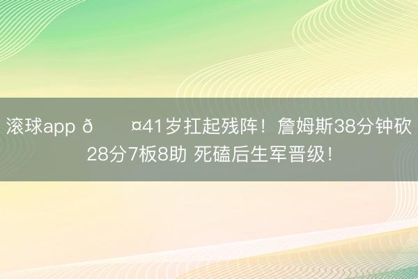 滚球app 😤41岁扛起残阵!詹姆斯38分钟砍28分7板8助 死磕后生军晋级!