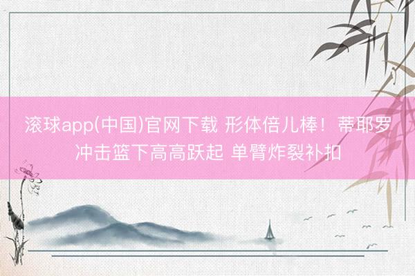 滚球app(中国)官网下载 形体倍儿棒！蒂耶罗冲击篮下高高跃起 单臂炸裂补扣