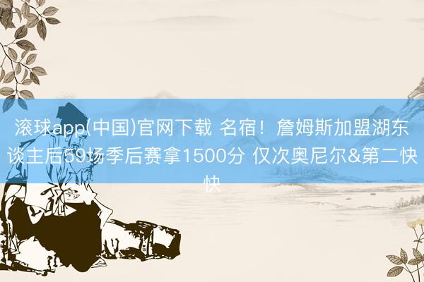 滚球app(中国)官网下载 名宿！詹姆斯加盟湖东谈主后59场季后赛拿1500分 仅次奥尼尔&第二快