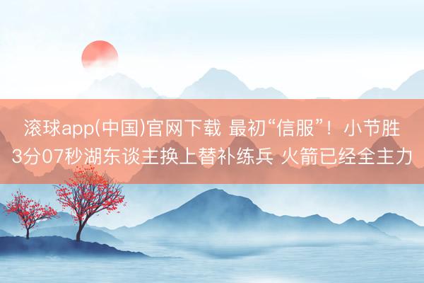 滚球app(中国)官网下载 最初“信服”！小节胜3分07秒湖东谈主换上替补练兵 火箭已经全主力