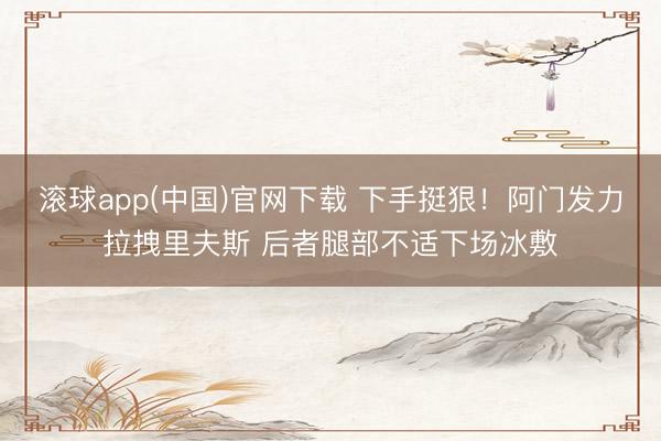 滚球app(中国)官网下载 下手挺狠！阿门发力拉拽里夫斯 后者腿部不适下场冰敷