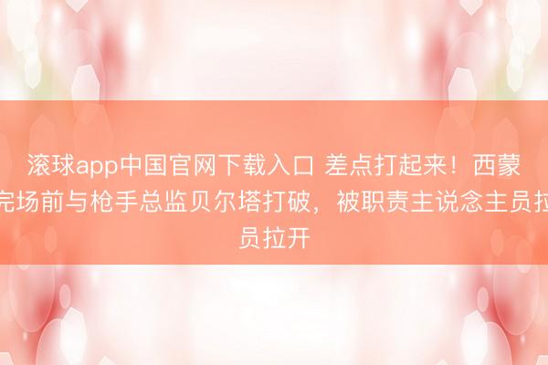 滚球app中国官网下载入口 差点打起来！西蒙尼完场前与枪手总监贝尔塔打破，被职责主说念主员拉开