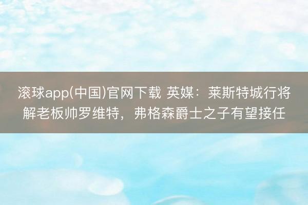 滚球app(中国)官网下载 英媒：莱斯特城行将解老板帅罗维特，弗格森爵士之子有望接任