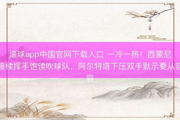 滚球app中国官网下载入口 一冷一热！西蒙尼接续挥手饱读吹球队，阿尔特塔下压双手默示要从容