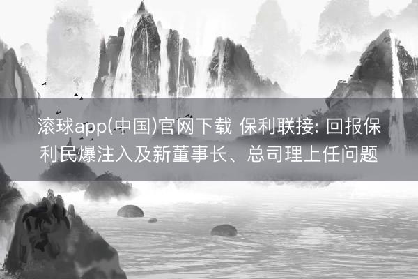 滚球app(中国)官网下载 保利联接: 回报保利民爆注入及新董事长、总司理上任问题