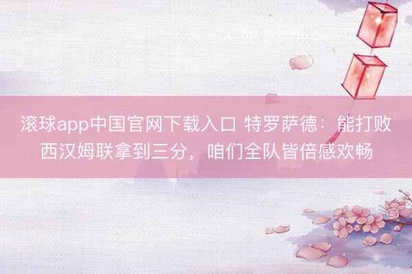 滚球app中国官网下载入口 特罗萨德:能打败西汉姆联拿到三分,咱们全队皆倍感欢畅