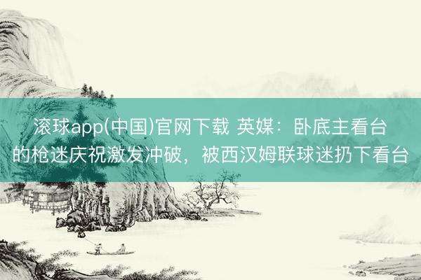 滚球app(中国)官网下载 英媒：卧底主看台的枪迷庆祝激发冲破，被西汉姆联球迷扔下看台