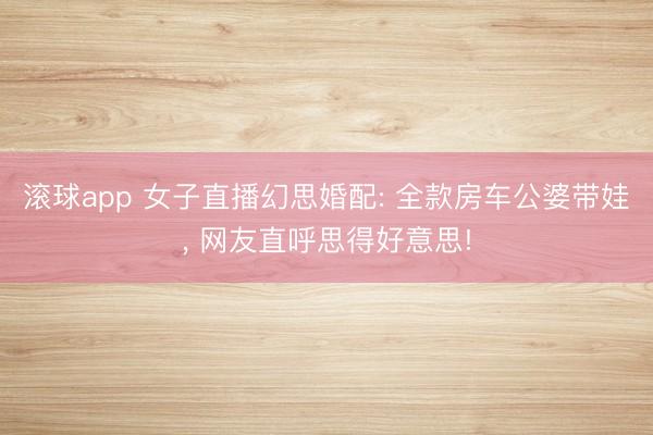 滚球app 女子直播幻思婚配: 全款房车公婆带娃， 网友直呼思得好意思!