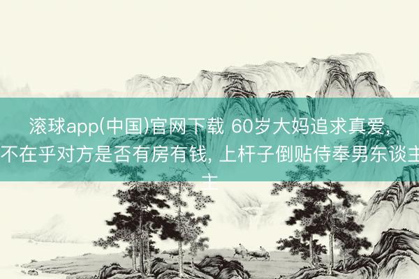 滚球app(中国)官网下载 60岁大妈追求真爱， 不在乎对方是否有房有钱， 上杆子倒贴侍奉男东谈主