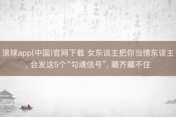 滚球app(中国)官网下载 女东谈主把你当情东谈主， 会发这5个“勾魂信号”， 藏齐藏不住