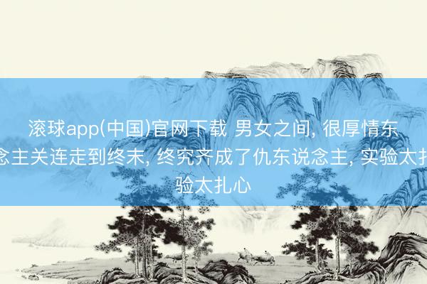 滚球app(中国)官网下载 男女之间， 很厚情东说念主关连走到终末， 终究齐成了仇东说念主， 实验太扎心