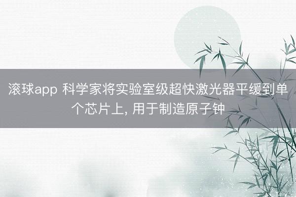滚球app 科学家将实验室级超快激光器平缓到单个芯片上， 用于制造原子钟