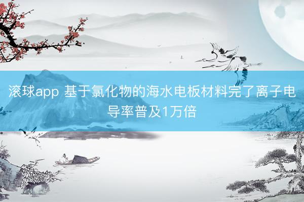 滚球app 基于氯化物的海水电板材料完了离子电导率普及1万倍