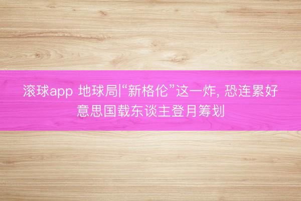 滚球app 地球局|“新格伦”这一炸， 恐连累好意思国载东谈主登月筹划