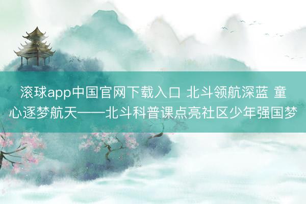 滚球app中国官网下载入口 北斗领航深蓝 童心逐梦航天——北斗科普课点亮社区少年强国梦