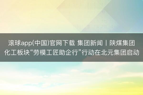 滚球app(中国)官网下载 集团新闻丨陕煤集团化工板块“劳模工匠助企行”行动在北元集团启动