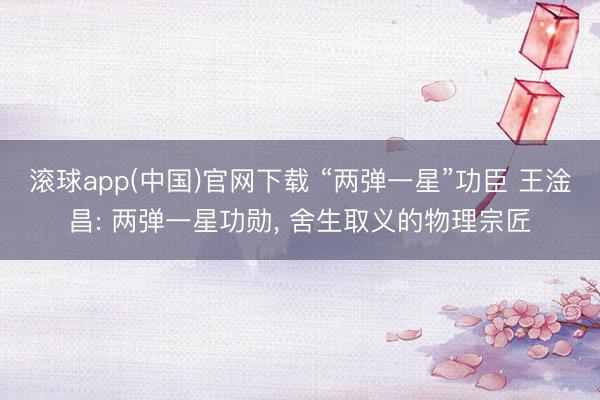 滚球app(中国)官网下载 “两弹一星”功臣 王淦昌: 两弹一星功勋， 舍生取义的物理宗匠