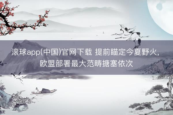 滚球app(中国)官网下载 提前瞄定今夏野火， 欧盟部署最大范畴搪塞依次