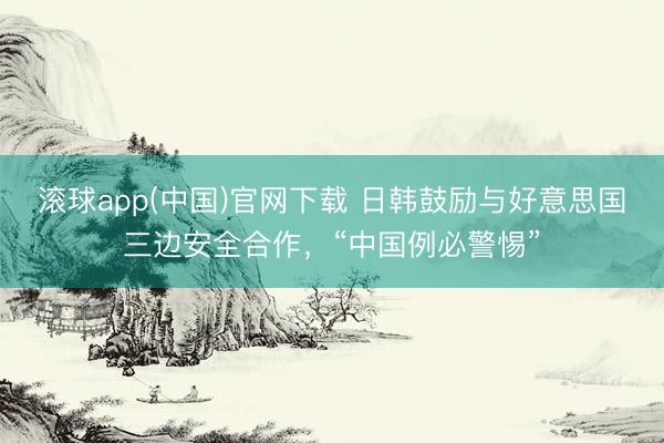滚球app(中国)官网下载 日韩鼓励与好意思国三边安全合作，“中国例必警惕”