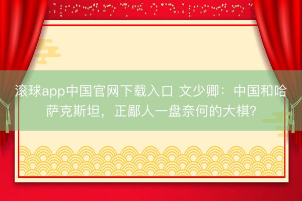 滚球app中国官网下载入口 文少卿：中国和哈萨克斯坦，正鄙人一盘奈何的大棋？
