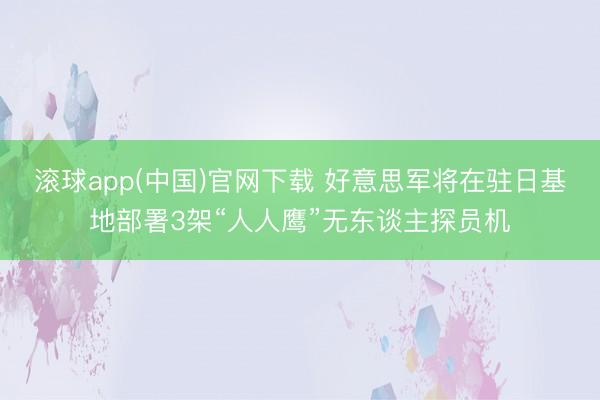 滚球app(中国)官网下载 好意思军将在驻日基地部署3架“人人鹰”无东谈主探员机