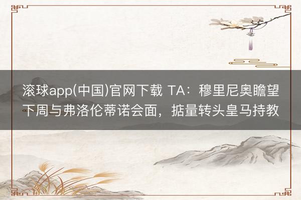 滚球app(中国)官网下载 TA：穆里尼奥瞻望下周与弗洛伦蒂诺会面，掂量转头皇马持教