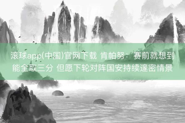 滚球app(中国)官网下载 肯帕努：赛前就想到能全取三分 但愿下轮对阵国安持续邃密情景