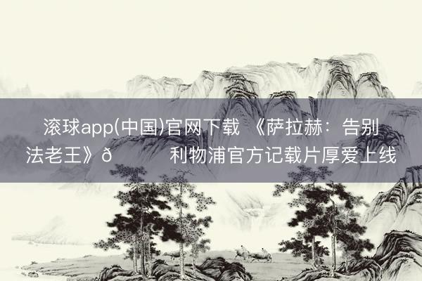 滚球app(中国)官网下载 《萨拉赫：告别法老王》👑利物浦官方记载片厚爱上线