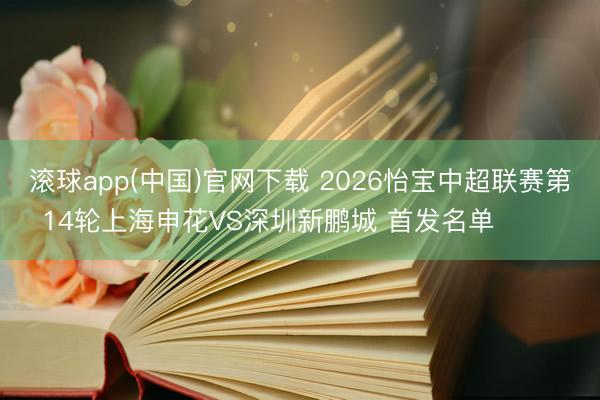 滚球app(中国)官网下载 2026怡宝中超联赛第14轮上海申花VS深圳新鹏城 首发名单 ​​​