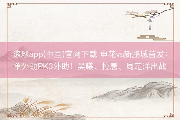 滚球app(中国)官网下载 申花vs新鹏城首发:单外助PK3外助!吴曦、拉唐、周定洋出战