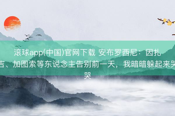 滚球app(中国)官网下载 安布罗西尼：因扎吉、加图索等东说念主告别前一天，我暗暗躲起来哭