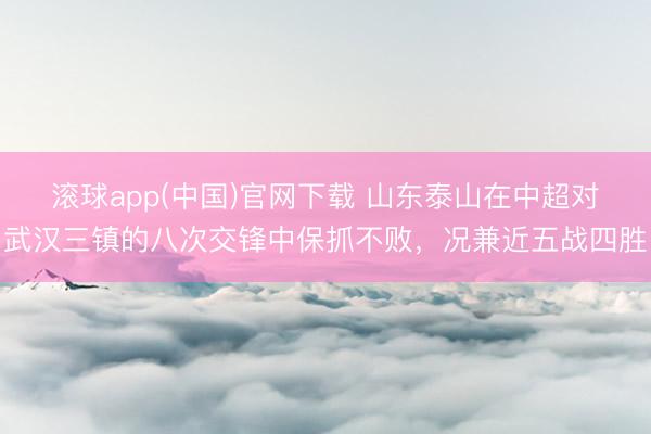 滚球app(中国)官网下载 山东泰山在中超对武汉三镇的八次交锋中保抓不败，况兼近五战四胜